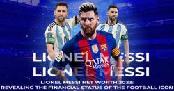 Lionel Messi Net Worth 2023: Revealing the Financial Status of the Football Icon